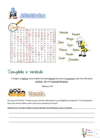 E chegou, e habitou numa cidade chamada Nazaré para que se cumprisse o que fora dito pelos
                               profetas: Ele será chamado Nazareno.

                                         Mateus 2:23




Em Lucas 2:47 lemos: “E todos os que o ouviam admiravam a sua inteligência e respostas.” O que podemos
fazer para sermos sábios assim como Jesus quando era criança?

Podemos ler e estudar a Bíblia e prestar atenção nos professores, pais e no pastor.________________________

 _________________________________________________________________________________________

 _________________________________________________________________________________________

 _________________________________________________________________________________________




                                                                                                              9
 