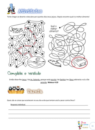 Tente chegar ao deserto e descubra por quantos dias Jesus jejuou. Depois encontre qual é o melhor alimento!




  Então disse-lhe Jesus: Vai-te, Satanás, porque está escrito: Ao Senhor teu Deus adorarás e só a Ele
                                          servirás. Mateus 4:10




Quais são as coisas que acontecem no seu dia-a-dia que tentam você a pecar contra Deus?

    Resposta individual.____________________________________________________________________

 _________________________________________________________________________________________

 _________________________________________________________________________________________

 _________________________________________________________________________________________



                                                                                                              15
 