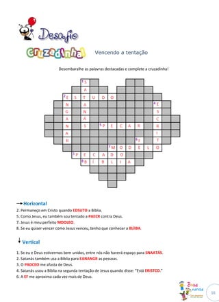 Vencendo a tentação


                       Desembaralhe as palavras destacadas e complete a cruzadinha!




   Horizontal
2. Permaneço em Cristo quando EDSUTO a Bíblia.
5. Como Jesus, eu também sou tentado a PAECR contra Deus.
7. Jesus é meu perfeito MDOLEO.
8. Se eu quiser vencer como Jesus venceu, tenho que conhecer a BLÍIBA.


   Vertical
1. Se eu e Deus estivermos bem unidos, entre nós não haverá espaço para SNAATÁS.
2. Satanás também usa a Bíblia para EANANGR as pessoas.
3. O PADCEO me afasta de Deus.
4. Satanás usou a Bíblia na segunda tentação de Jesus quando disse: “Está ERISTCO.”
6. A EF me aproxima cada vez mais de Deus.


                                                                                      16
 