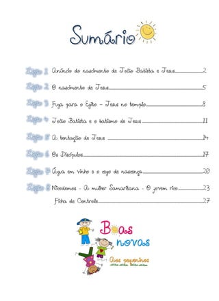 Sumário
Anúncio do nascimento de João Batista e Jesus..........................2


O nascimento de Jesus ........................................................................................5


Fuga para o Egito - Jesus no templo .....................................................8


João Batista e o batismo de Jesus .........................................................11


A tentação de Jesus .........................................................................................14


Os Discípulos ................................................................................................................17


Água em vinho e o cego de nascença ........................................................20


Nicodemos            -   A mulher Samaritana                             -   O jovem rico .......................23

  Ficha de Controle..................................................................................................27
 
