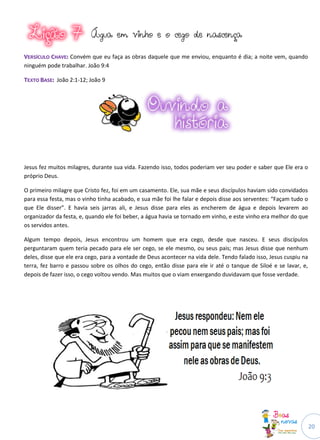 Água em vinho e o cego de nascença

VERSÍCULO CHAVE: Convém que eu faça as obras daquele que me enviou, enquanto é dia; a noite vem, quando
ninguém pode trabalhar. João 9:4

TEXTO BASE: João 2:1-12; João 9




Jesus fez muitos milagres, durante sua vida. Fazendo isso, todos poderiam ver seu poder e saber que Ele era o
próprio Deus.

O primeiro milagre que Cristo fez, foi em um casamento. Ele, sua mãe e seus discípulos haviam sido convidados
para essa festa, mas o vinho tinha acabado, e sua mãe foi lhe falar e depois disse aos serventes: “Façam tudo o
que Ele disser”. E havia seis jarras ali, e Jesus disse para eles as encherem de água e depois levarem ao
organizador da festa, e, quando ele foi beber, a água havia se tornado em vinho, e este vinho era melhor do que
os servidos antes.

Algum tempo depois, Jesus encontrou um homem que era cego, desde que nasceu. E seus discípulos
perguntaram quem teria pecado para ele ser cego, se ele mesmo, ou seus pais; mas Jesus disse que nenhum
deles, disse que ele era cego, para a vontade de Deus acontecer na vida dele. Tendo falado isso, Jesus cuspiu na
terra, fez barro e passou sobre os olhos do cego, então disse para ele ir até o tanque de Siloé e se lavar, e,
depois de fazer isso, o cego voltou vendo. Mas muitos que o viam enxergando duvidavam que fosse verdade.




                                                                                                                   20
 