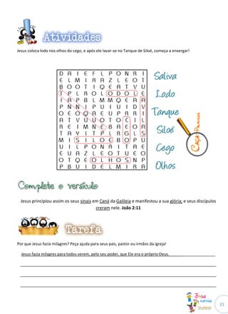 Jesus coloca lodo nos olhos do cego, e após ele lavar-se no Tanque de Siloé, começa a enxergar!




 Jesus principiou assim os seus sinais em Caná da Galileia e manifestou a sua glória; e seus discípulos
                                        creram nele. João 2:11




Por que Jesus fazia milagres? Peça ajuda para seus pais, pastor ou irmãos da igreja!

  Jesus fazia milagres para todos verem, pelo seu poder, que Ele era o próprio Deus._____________________

 _________________________________________________________________________________________

 _________________________________________________________________________________________

 _________________________________________________________________________________________



                                                                                                            21
 
