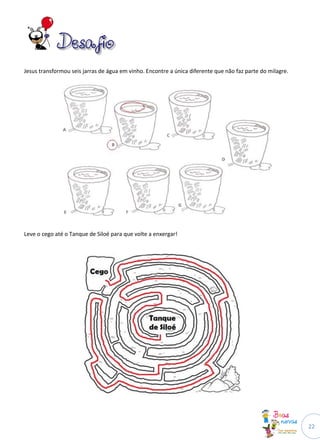 Jesus transformou seis jarras de água em vinho. Encontre a única diferente que não faz parte do milagre.




Leve o cego até o Tanque de Siloé para que volte a enxergar!




                                                                                                           22
 