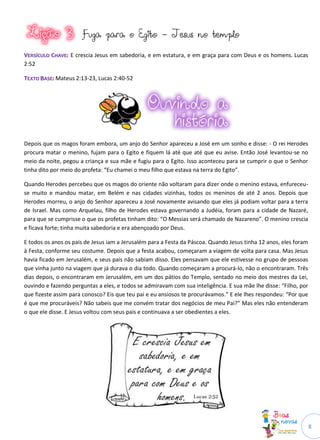 Fuga para o Egito - Jesus no templo

VERSÍCULO CHAVE: E crescia Jesus em sabedoria, e em estatura, e em graça para com Deus e os homens. Lucas
2:52

TEXTO BASE: Mateus 2:13-23, Lucas 2:40-52




Depois que os magos foram embora, um anjo do Senhor apareceu a José em um sonho e disse: - O rei Herodes
procura matar o menino, fujam para o Egito e fiquem lá até que até que eu avise. Então José levantou-se no
meio da noite, pegou a criança e sua mãe e fugiu para o Egito. Isso aconteceu para se cumprir o que o Senhor
tinha dito por meio do profeta: “Eu chamei o meu filho que estava na terra do Egito”.

Quando Herodes percebeu que os magos do oriente não voltaram para dizer onde o menino estava, enfureceu-
se muito e mandou matar, em Belém e nas cidades vizinhas, todos os meninos de até 2 anos. Depois que
Herodes morreu, o anjo do Senhor apareceu a José novamente avisando que eles já podiam voltar para a terra
de Israel. Mas como Arquelau, filho de Herodes estava governando a Judéia, foram para a cidade de Nazaré,
para que se cumprisse o que os profetas tinham dito: “O Messias será chamado de Nazareno”. O menino crescia
e ficava forte; tinha muita sabedoria e era abençoado por Deus.

E todos os anos os pais de Jesus iam a Jerusalém para a Festa da Páscoa. Quando Jesus tinha 12 anos, eles foram
à Festa, conforme seu costume. Depois que a festa acabou, começaram a viagem de volta para casa. Mas Jesus
havia ficado em Jerusalém, e seus pais não sabiam disso. Eles pensavam que ele estivesse no grupo de pessoas
que vinha junto na viagem que já durava o dia todo. Quando começaram a procurá-lo, não o encontraram. Três
dias depois, o encontraram em Jerusalém, em um dos pátios do Templo, sentado no meio dos mestres da Lei,
ouvindo e fazendo perguntas a eles, e todos se admiravam com sua inteligência. E sua mãe lhe disse: “Filho, por
que fizeste assim para conosco? Eis que teu pai e eu ansiosos te procurávamos.” E ele lhes respondeu: “Por que
é que me procuráveis? Não sabeis que me convém tratar dos negócios de meu Pai?” Mas eles não entenderam
o que ele disse. E Jesus voltou com seus pais e continuava a ser obedientes a eles.




                                                                                                                  8
 