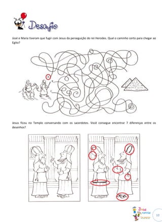 10
José e Maria tiveram que fugir com Jesus da perseguição do rei Herodes. Qual o caminho certo para chegar ao
Egito?
Jesus ficou no Templo conversando com os sacerdotes. Você consegue encontrar 7 diferenças entre os
desenhos?
 