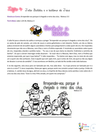11
JJooããoo BBaattiissttaa ee oo bbaattiissmmoo ddee JJeessuuss
VVEERRSSÍÍCCUULLOO CCHHAAVVEE:: Arrependei-vos porque é chegado o reino dos céus. Mateus 3:3
TTEEXXTTOO BBAASSEE:: João 1:29-34, Mateus 3
E João foi para o deserto da Judéia e começou a pregar “Arrependei-vos porque é chegado o reino dos céus”. Ele
se vestia de pele de camelo, um cinto de couro e comia gafanhotos e mel silvestre. Porém, um dia os líderes
judeus enviaram de Jerusalém alguns sacerdotes e levitas para perguntarem a João quem ele era. Ele respondeu
claramente que não era o Messias, nem Elias e nem o Profeta esperado. E insistindo os sacerdotes sobre quem
ele era, respondeu citando o profeta Isaías: - “Eu sou a voz do que clama no deserto: Endireitai o caminho do
Senhor”. Os que o vieram interrogar então disseram: - Se você não é o Messias, Nem Elias, nem o Profeta que
estamos esperando, por que é que batiza?” E João respondeu: - “Eu batizo com água; mas no meio de vós está
um a quem vós não conheceis. Este é aquele que vem após mim, que é antes de mim, do qual eu não sou digno
de desatar a correia da sandália”. E isso aconteceu em Betânia, ao lado do Rio Jordão onde João batizava.
E no dia seguinte, veio Jesus para ser batizado por ele, mas João dizia: - Eu é que preciso ser batizado por ti e
vens tu a mim?” E Jesus respondeu: Deixa por agora, porque assim nos convém cumprir toda a justiça. Então ele
o batizou. E, saindo Jesus da água, abriram os céus, e o Espírito de Deus desceu como pomba e veio sobre ele. E
uma voz dos céus dizia: “Este é o meu Filho amado, em quem me comprazo.”
 