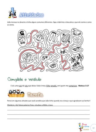 12
João morava no deserto e tinha alguns costumes diferentes. Siga o labirinto e descubra o que ele comia e como
se vestia.
E eis uma voz do céu que dizia: Este é meu Filho amado, em quem me comprazo. Mateus 3:17
Pense em algumas atitudes que você acredita que João tinha quando era criança e que agradavam ao Senhor!
Obedecia, não falava palavras feias, estudava a Bíblia, orava.________________________________________
_________________________________________________________________________________________
_________________________________________________________________________________________
_________________________________________________________________________________________
 