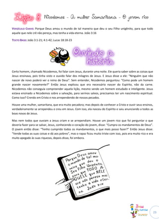 23
NNiiccooddeemmooss -- AA mmuullhheerr SSaammaarriittaannaa -- OO jjoovveemm rriiccoo
VVEERRSSÍÍCCUULLOO CCHHAAVVEE:: Porque Deus amou o mundo de tal maneira que deu o seu Filho unigênito, para que todo
aquele que nele crê não pereça, mas tenha a vida eterna. João 3:16
TTEEXXTTOO BBAASSEE:: João 3:1-21; 4:1-42; Lucas 18:18-23
Certo homem, chamado Nicodemos, foi falar com Jesus, durante uma noite. Ele queria saber sobre as coisas que
Jesus ensinava, pois tinha visto e ouvido falar dos milagres de Jesus. E Jesus disse a ele: “Ninguém que não
nascer de novo poderá ver o reino de Deus”. Sem entender, Nicodemos perguntou: “Como pode um homem
grande nascer novamente?” Então Jesus explicou que era necessário nascer do Espírito, não da carne.
Nicodemos não conseguia compreender aquela lição, mesmo sendo um homem estudado e inteligente. Jesus
estava ensinado a Nicodemos sobre a salvação, para sermos salvos, precisamos ter um nascimento espiritual.
Como isso? Crendo em Cristo e nos arrependendo de nossos pecados.
Houve uma mulher, samaritana, que era muito pecadora; mas depois de conhecer a Cristo e ouvir seus ensinos,
verdadeiramente se arrependeu e creu em Jesus. Com isso, ela nasceu do Espírito e saiu anunciando a todos as
boas novas de Jesus.
Mas nem todos que ouviam a Jesus criam e se arrependiam. Houve um jovem rico que foi perguntar o que
deveria fazer para se salvar, Jesus, conhecendo o coração do jovem, disse: “Cumpra os mandamentos de Deus”.
O jovem então disse: “Tenho cumprido todos os mandamentos, o que mais posso fazer?” Então Jesus disse:
“Vende todas as suas coisas e dá aos pobres”, mas o rapaz ficou muito triste com isso, pois era muito rico e era
muito apegado às suas riquezas, depois disso, foi embora.
 