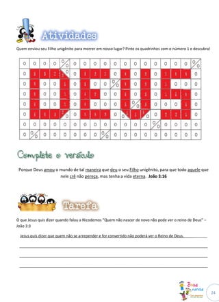 24
Quem enviou seu Filho unigênito para morrer em nosso lugar? Pinte os quadrinhos com o número 1 e descubra!
Porque Deus amou o mundo de tal maneira que deu o seu Filho unigênito, para que todo aquele que
nele crê não pereça, mas tenha a vida eterna. João 3:16
O que Jesus quis dizer quando falou a Nicodemos “Quem não nascer de novo não pode ver o reino de Deus” –
João 3:3
Jesus quis dizer que quem não se arrepender e for convertido não poderá ver o Reino de Deus.___________
_________________________________________________________________________________________
_________________________________________________________________________________________
_________________________________________________________________________________________
 