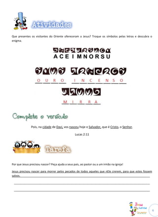 6
Que presentes os visitantes do Oriente ofereceram a Jesus? Troque os símbolos pelas letras e descubra o
enigma.
Pois, na cidade de Davi, vos nasceu hoje o Salvador, que é Cristo, o Senhor.
Lucas 2:11
Por que Jesus precisou nascer? Peça ajuda a seus pais, ao pastor ou a um irmão na igreja!
Jesus precisou nascer para morrer pelos pecados de todos aqueles que nEle crerem, para que estes fossem
salvos._____________________________________________________________________________________
_________________________________________________________________________________________
_________________________________________________________________________________________
 