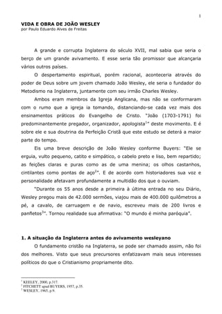 1
VIDA E OBRA DE JOÃO WESLEY
por Paulo Eduardo Alves de Freitas
A grande e corrupta Inglaterra do século XVII, mal sabia que seria o
berço de um grande avivamento. E esse seria tão promissor que alcançaria
vários outros países.
O despertamento espiritual, porém racional, aconteceria através do
poder de Deus sobre um jovem chamado João Wesley, ele seria o fundador do
Metodismo na Inglaterra, juntamente com seu irmão Charles Wesley.
Ambos eram membros da Igreja Anglicana, mas não se conformaram
com o rumo que a igreja ia tomando, distanciando-se cada vez mais dos
ensinamentos práticos do Evangelho de Cristo. “João (1703-1791) foi
predominantemente pregador, organizador, apologista1
” deste movimento. E é
sobre ele e sua doutrina da Perfeição Cristã que este estudo se deterá a maior
parte do tempo.
Eis uma breve descrição de João Wesley conforme Buyers: “Ele se
erguia, vulto pequeno, catito e simpático, o cabelo preto e liso, bem repartido;
as feições claras e puras como as de uma menina; os olhos castanhos,
cintilantes como pontas de aço2
”. E de acordo com historiadores sua voz e
personalidade afetavam profundamente a multidão dos que o ouviam.
“Durante os 55 anos desde a primeira à última entrada no seu Diário,
Wesley pregou mais de 42.000 sermões, viajou mais de 400.000 quilômetros a
pé, a cavalo, de carruagem e de navio, escreveu mais de 200 livros e
panfletos3
”. Tornou realidade sua afirmativa: “O mundo é minha paróquia”.
1. A situação da Inglaterra antes do avivamento wesleyano
O fundamento cristão na Inglaterra, se pode ser chamado assim, não foi
dos melhores. Visto que seus precursores enfatizavam mais seus interesses
políticos do que o Cristianismo propriamente dito.
1
KEELEY, 2000, p.317.
2
FITCHETT apud BUYERS, 1957, p.35.
3
WESLEY, 1965, p.9.
 