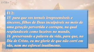 Gn 41
- Gerente Geral – parte III – o dono do Egito
-Dias de Glória
-Se Sofrer, Não Case!
-Viva a Fartura!
-Fiquei galera
-Gerente Geral – parte IV – O dono do
mundo
-Ainda não acabou...
-Viva a Fartura! – parte II
Fl 4:
11 Digo isto, não por causa da pobreza, porque
aprendi a viver contente em toda e qualquer situação.
12 Tanto sei estar humilhado como também ser
honrado; de tudo e em todas as circunstâncias, já tenho
experiência, tanto de fartura como de fome; assim de
abundância como de escassez;
13 tudo posso naquele que me fortalece.
 