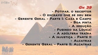 Gn 39
- Potifar, o receptor
- O escravo que se deu bem
- Gerente Geral - Parte I: Casa e Campo
- Boa pinta
- A sedução
- Fugindo da Louca!
- A adúltera traíra
- A injustiça - Parte II
- Alcatraz
- Gerente Geral - Parte II: Alcatraz
 