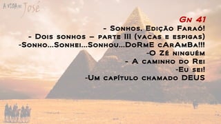 Gn 41
- Sonhos, Edição Faraó!
- Dois sonhos – parte III (vacas e espigas)
-Sonho...Sonhei...Sonhou...DoRmE cArAmBa!!!
-O Zé ninguém
- A caminho do Rei
-Eu sei!
-Um capítulo chamado DEUS
 