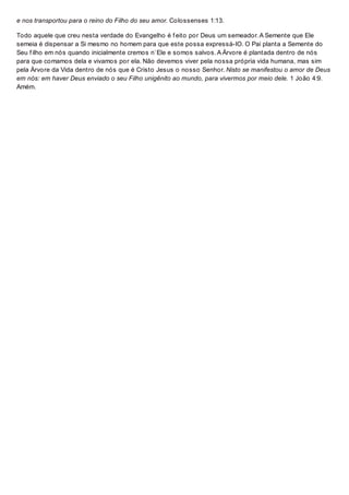 e nos transportou para o reino do Filho do seu amor. Colossenses 1:13.
Todo aquele que creu nesta verdade do Evangelho é f eito por Deus um semeador. A Semente que Ele
semeia é dispensar a Si mesmo no homem para que este possa expressá-lO. O Pai planta a Semente do
Seu f ilho em nós quando inicialmente cremos n`Ele e somos salvos. A Árvore é plantada dentro de nós
para que comamos dela e vivamos por ela. Não devemos viver pela nossa própria vida humana, mas sim
pela Árvore da Vida dentro de nós que é Cristo Jesus o nosso Senhor. Nisto se manifestou o amor de Deus
em nós: em haver Deus enviado o seu Filho unigênito ao mundo, para vivermos por meio dele. 1 João 4:9.
Amém.
 