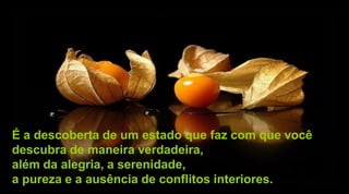 É a descoberta de um estado que faz com que você
descubra de maneira verdadeira,
além da alegria, a serenidade,
a pureza e a ausência de conflitos interiores.
 