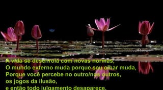 A vida se desenrola com novas normas,
O mundo externo muda porque seu olhar muda,
Porque você percebe no outro/nos outros,
os jogos da ilusão,
e então todo julgamento desaparece.
 