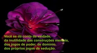 Você se dá conta da vaidade,
da inutilidade das construções mentais,
dos jogos de poder, de domínio,
dos próprios jogos de sedução.
 