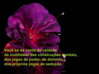 Você se dá conta da vaidade,
da inutilidade das construções mentais,
dos jogos de poder, de domínio,
dos próprios jogos de sedução.
 