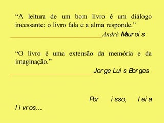 “A leitura de um bom livro é um diálogo
incessante: o livro fala e a alma responde.”
André Maur oi s
“O livro é uma extensão da memória e da
imaginação.”
Jor ge Lui s Bor ges
Por i sso, l ei a
l i vr os…
 