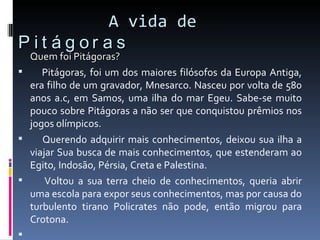   A vida de  Pitágoras Quem foi Pitágoras?    Pitágoras, foi um dos maiores filósofos da Europa Antiga, era filho de um gravador, Mnesarco. Nasceu por volta de 580 anos a.c, em Samos, uma ilha do mar Egeu. Sabe-se muito pouco sobre Pitágoras a não ser que conquistou prêmios nos jogos olímpicos.    Querendo adquirir mais conhecimentos, deixou sua ilha a viajar Sua busca de mais conhecimentos, que estenderam ao Egito, Indosão, Pérsia, Creta e Palestina.    Voltou a sua terra cheio de conhecimentos, queria abrir uma escola para expor seus conhecimentos, mas por causa do turbulento tirano Policrates não pode, então migrou para Crotona.     