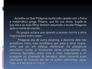 Acredita-se Que Pitágoras tenha sido casado com a física e matemática grega Theano, que foi sua aluna. Supõe-se que ela e as duas filhas tenham assumido a escola Pitágoras após a morte do marido. Os gregos achava que quando a pessoa morria a alma migrava para outro corpo.  Pitágoras era de outra doutrina, a doutrina dele não acreditava nisso, mas acreditava que para a alma migrar, tinha que ter um esforço intelectual. Os pitagóricos estudaram muito, e mostraram várias propriedades dos números figurados, entre esse o mais importante é nº triangular 10, chamado de tetraktys, esses números eram chamados de místicos por ter os quatro elementos, água, fogo, ar e terra:10=1+2+3+4. 