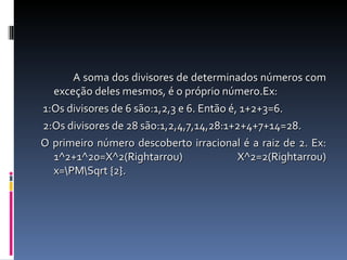 A soma dos divisores de determinados números com exceção deles mesmos, é o próprio número.Ex: 1:Os divisores de 6 são:1,2,3 e 6. Então é, 1+2+3=6. 2:Os divisores de 28 são:1,2,4,7,14,28:1+2+4+7+14=28. O primeiro número descoberto irracional é a raiz de 2. Ex: 1^2+1^20=X^2(Rightarrou) X^2=2(Rightarrou) x=\PM\Sqrt {2}. 