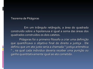 Teorema de Pitágoras Em um triângulo retângulo, a área do quadrado construído sobre a hipotenusa é igual a soma das áreas dos quadrados construídos os dois catetos.  Pitágoras foi o primeiro filosofo a criar uma definição que quantificava o objetivo final do direito a justiça . Ele definiu que um ato justo seria a chamada “ justiça aritmética “ , na qual cada individuo deveria receber uma punição ou ganho   quantitativamente igual ao ato cometido. 