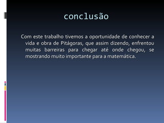 conclusão Com este trabalho tivemos a oportunidade de conhecer a vida e obra de Pitágoras, que assim dizendo, enfrentou muitas barreiras para chegar até onde chegou, se mostrando muito importante para a matemática. 