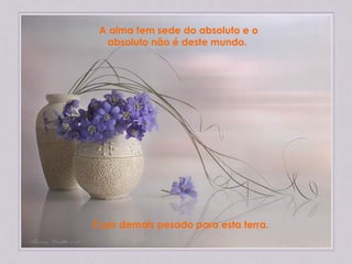 A alma tem sede do absoluto e o absoluto não é deste mundo.  É por demais pesado para esta terra.   