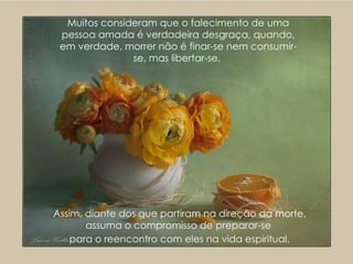 Muitos consideram que o falecimento de uma pessoa amada é verdadeira desgraça, quando, em verdade, morrer não é finar-se nem consumir-se, mas libertar-se.  Assim, diante dos que partiram na direção da morte, assuma o compromisso de preparar-se  para o reencontro com eles na vida espiritual.   