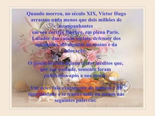 Quando morreu, no século XIX, Victor Hugo arrastou nada menos que dois milhões de acompanhantes  em seu cortejo fúnebre, em plena Paris.  Lutador das causas sociais, defensor dos oprimidos, divulgador do ensino e da educação.  O genial literato deixou textos inéditos que,  por sua vontade, somente foram  publicados após a sua morte.  Um deles fala exatamente do homem e da imortalidade e se traduz mais ou menos nas seguintes palavras:   