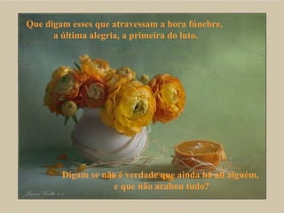 Que digam esses que atravessam a hora fúnebre,  a última alegria, a primeira do luto. Digam se não é verdade que ainda há ali alguém,  e que não acabou tudo? 