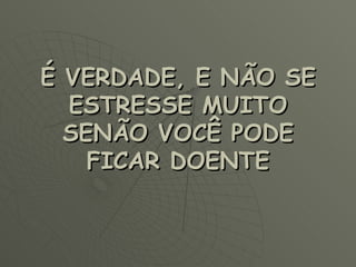 É VERDADE, E NÃO SE ESTRESSE MUITO SENÃO VOCÊ PODE FICAR DOENTE 