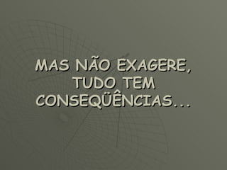 MAS NÃO EXAGERE, TUDO TEM CONSEQÜÊNCIAS... 