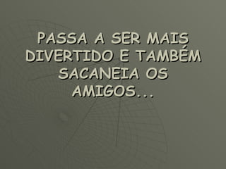PASSA A SER MAIS DIVERTIDO E TAMBÉM SACANEIA OS AMIGOS... 