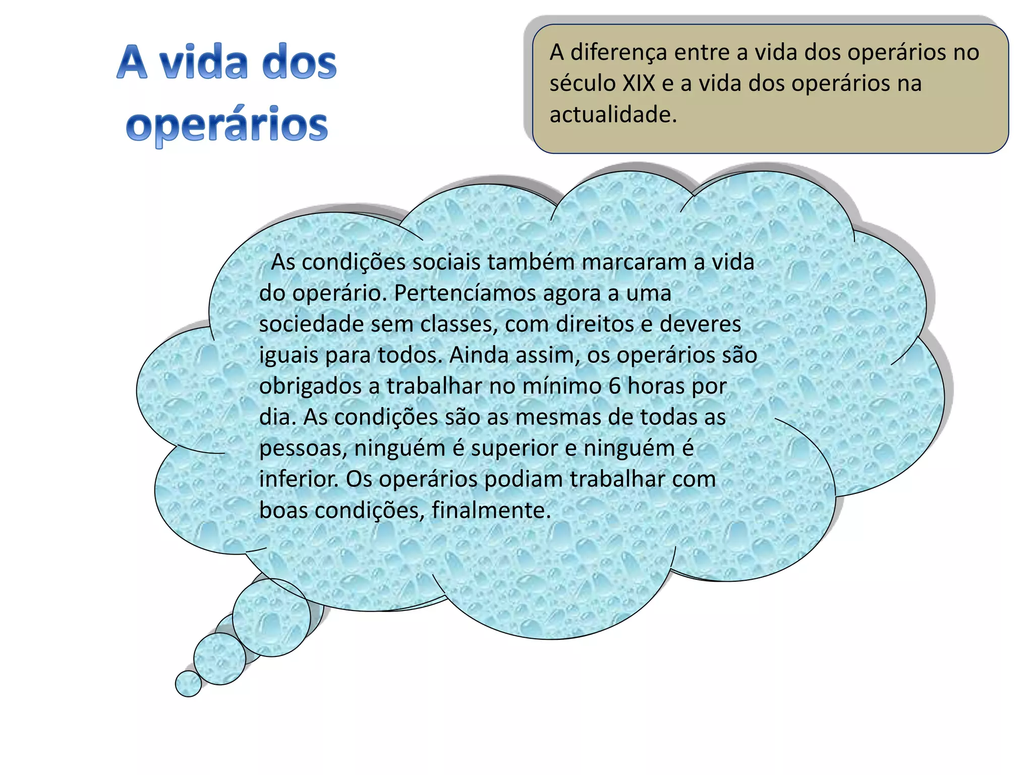A diferença entre a vida dos operários no
século XIX e a vida dos operários na
actualidade.
A vida dos operários no século XIX, como esta
apresentação refere ao longo dos diapositivos, foi
extremamente difícil e injusta. Condições de
vida/trabalho degradantes, horas e horas de
trabalho seguidos, uma vida de desgraça. Na
actualidade (séc XXI), já não é a mesma coisa,
devido ás revoluções em poder dos sindicatos. As
greves começaram a ser mais frequentes. A
industrialização está maior que nunca, também as
condições vitalícias melhoraram muito.
As condições sociais também marcaram a vida
do operário. Pertencíamos agora a uma
sociedade sem classes, com direitos e deveres
iguais para todos. Ainda assim, os operários são
obrigados a trabalhar no mínimo 6 horas por
dia. As condições são as mesmas de todas as
pessoas, ninguém é superior e ninguém é
inferior. Os operários podiam trabalhar com
boas condições, finalmente.
 