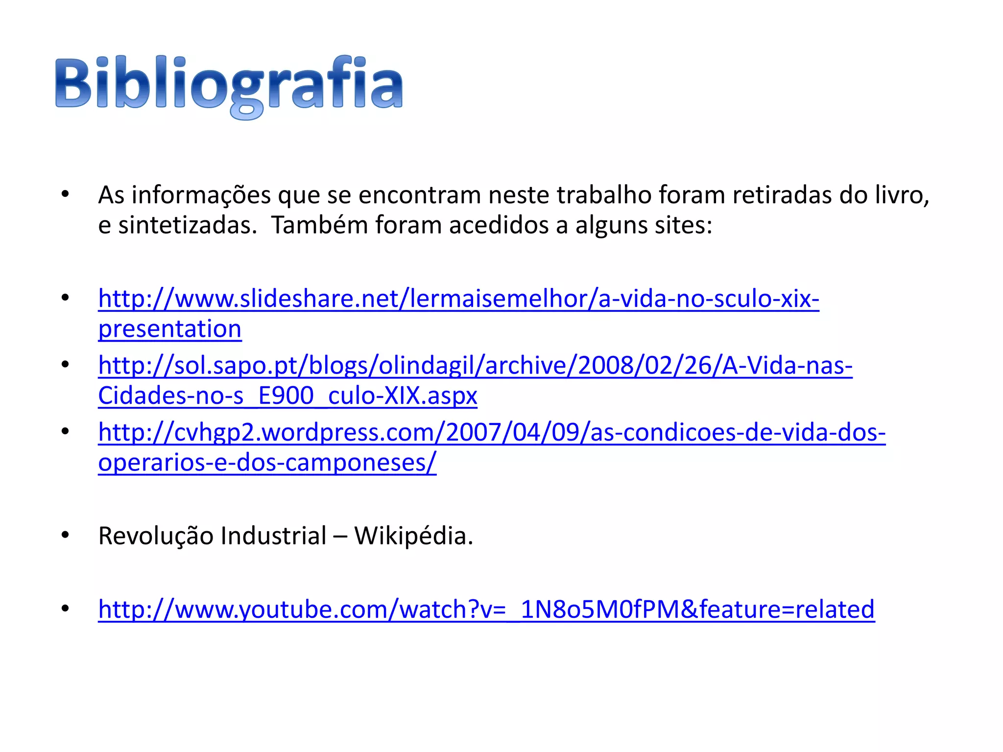 • As informações que se encontram neste trabalho foram retiradas do livro,
e sintetizadas. Também foram acedidos a alguns sites:
• http://www.slideshare.net/lermaisemelhor/a-vida-no-sculo-xix-
presentation
• http://sol.sapo.pt/blogs/olindagil/archive/2008/02/26/A-Vida-nas-
Cidades-no-s_E900_culo-XIX.aspx
• http://cvhgp2.wordpress.com/2007/04/09/as-condicoes-de-vida-dos-
operarios-e-dos-camponeses/
• Revolução Industrial – Wikipédia.
• http://www.youtube.com/watch?v=_1N8o5M0fPM&feature=related
 