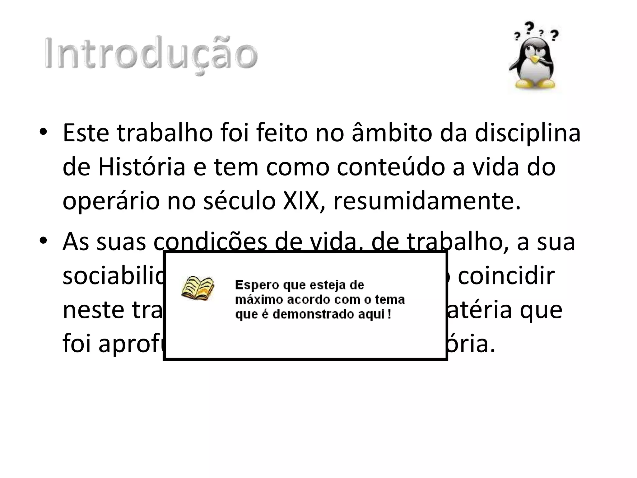• Este trabalho foi feito no âmbito da disciplina
de História e tem como conteúdo a vida do
operário no século XIX, resumidamente.
• As suas condições de vida, de trabalho, a sua
sociabilidade, são termos que vão coincidir
neste trabalho. É também uma matéria que
foi aprofundada nas aulas de História.
 