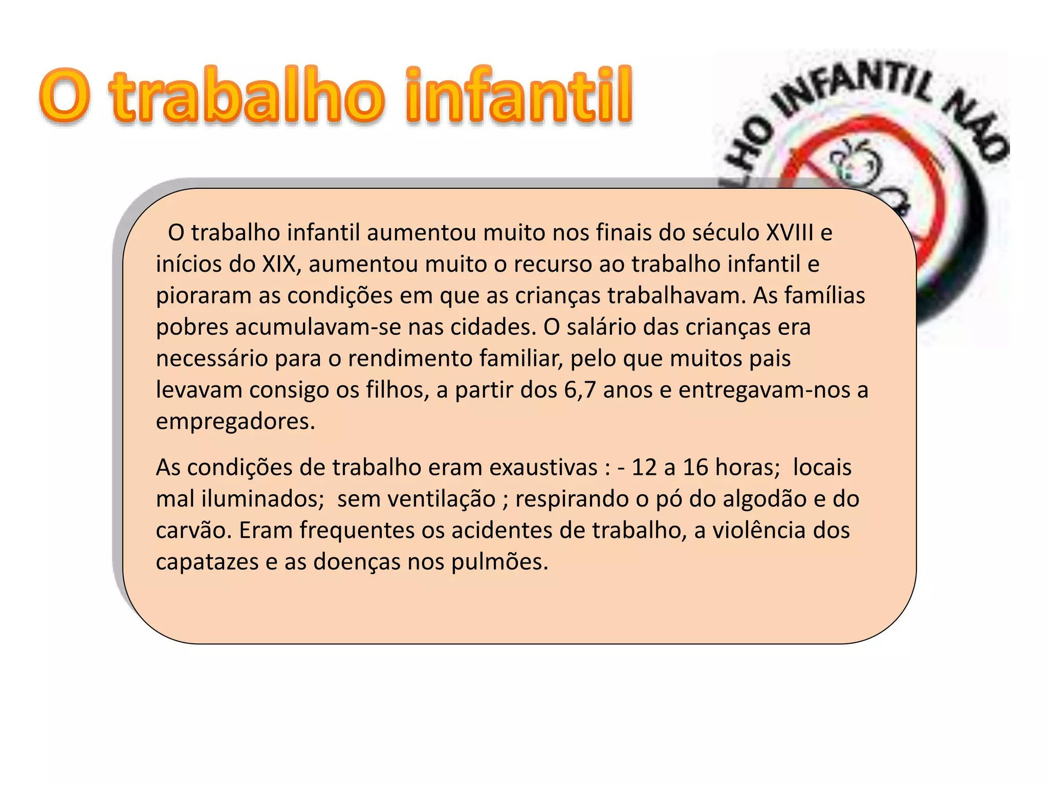 O trabalho infantil aumentou muito nos finais do século XVIII e
inícios do XIX, aumentou muito o recurso ao trabalho infantil e
pioraram as condições em que as crianças trabalhavam. As famílias
pobres acumulavam-se nas cidades. O salário das crianças era
necessário para o rendimento familiar, pelo que muitos pais
levavam consigo os filhos, a partir dos 6,7 anos e entregavam-nos a
empregadores.
As condições de trabalho eram exaustivas : - 12 a 16 horas; locais
mal iluminados; sem ventilação ; respirando o pó do algodão e do
carvão. Eram frequentes os acidentes de trabalho, a violência dos
capatazes e as doenças nos pulmões.
 