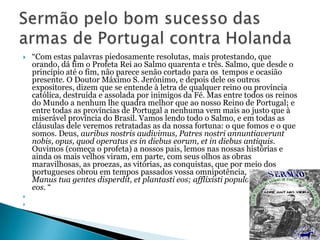 




“Com estas palavras piedosamente resolutas, mais protestando, que
orando, dá fim o Profeta Rei ao Salmo quarenta e três. Salmo, que desde o
princípio até o fim, não parece senão cortado para os tempos e ocasião
presente. O Doutor Máximo S. Jerónimo, e depois dele os outros
expositores, dizem que se entende à letra de qualquer reino ou província
católica, destruída e assolada por inimigos da Fé. Mas entre todos os reinos
do Mundo a nenhum lhe quadra melhor que ao nosso Reino de Portugal; e
entre todas as províncias de Portugal a nenhuma vem mais ao justo que à
miserável província do Brasil. Vamos lendo todo o Salmo, e em todas as
cláusulas dele veremos retratadas as da nossa fortuna: o que fomos e o que
somos. Deus, auribus nostris audivimus, Patres nostri annuntiaverunt
nobis, opus, quod operatus es in diebus eorum, et in diebus antiquis.
Ouvimos (começa o profeta) a nossos pais, lemos nas nossas histórias e
ainda os mais velhos viram, em parte, com seus olhos as obras
maravilhosas, as proezas, as vitórias, as conquistas, que por meio dos
portugueses obrou em tempos passados vossa omnipotência, Senhor.
Manus tua gentes disperdit, et plantasti eos; afflixisti populos et expulisti
eos. “

 