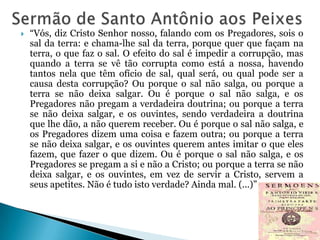 

“Vós, diz Cristo Senhor nosso, falando com os Pregadores, sois o
sal da terra: e chama-lhe sal da terra, porque quer que façam na
terra, o que faz o sal. O efeito do sal é impedir a corrupção, mas
quando a terra se vê tão corrupta como está a nossa, havendo
tantos nela que têm ofício de sal, qual será, ou qual pode ser a
causa desta corrupção? Ou porque o sal não salga, ou porque a
terra se não deixa salgar. Ou é porque o sal não salga, e os
Pregadores não pregam a verdadeira doutrina; ou porque a terra
se não deixa salgar, e os ouvintes, sendo verdadeira a doutrina
que lhe dão, a não querem receber. Ou é porque o sal não salga, e
os Pregadores dizem uma coisa e fazem outra; ou porque a terra
se não deixa salgar, e os ouvintes querem antes imitar o que eles
fazem, que fazer o que dizem. Ou é porque o sal não salga, e os
Pregadores se pregam a si e não a Cristo; ou porque a terra se não
deixa salgar, e os ouvintes, em vez de servir a Cristo, servem a
seus apetites. Não é tudo isto verdade? Ainda mal. (...)”

 
