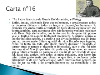 


“Ao Padre Francisco de Morais Do Maranhão, a 6V1653
Enfim, amigo, pôde mais Deus que os homens, e prevaleceram todos
os decretos divinos a todas as traças e disposições humanas. A
primeira vez vinha contra a vontade de Elrei; desta segunda vim até
contra a minha, para que nesta obra não houvesse vontade mais que
a de Deus. Seja ele bendito, que tanto caso faz de quem tão pouco
vale, e, tanto ama a quem tanto mal lho merece. Ajudaime, amigo, a
lhe dar infinitas graças, e a pedir a sua divina bondade ma dê, para
que ao menos neste último quartel da vida lhe não seja ingrato,
como fui tanto em toda. Ah! Quem pudera desfazer o passado, e
tornar atrás o tempo e alcançar o impossível, que o que foi não
houvera sido! Mas já que isto não pode ser, Deus meu, ao menos
seja o futuro emenda do passado, e o que há de ser emenda do que
foi. Estes são, amigo, hoje todos os meus cuidados, sem haver em
mim outro gosto mais que chorar o que tive, e conhecer quão
falsamente se dá este nome aos que, sobre tantos outros pesares, ou
hão de ter na vida o do arrependimento ou na eternidade o do
castigo.”

 