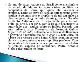 

No ano de 1652, regressa ao Brasil como missionário
no estado de Maranhão, após vários conflitos na
companhia de Jesus, que quase lhe valeram a
expulsão. Torna-se ativo no secular antagonismo entre
jesuítas e colonos com o propósito de utilizar mão de
obra indígena. A 13 de junho de 1654, prega o Sermão
de Santo António e parte ilegalmente para Lisboa.
Volta ao Brasil, em 1655, com a lei que beneficiava a
autoridade dos jesuítas sobre os índios. Passado um
ano, redige a carta Esperanças de Portugal, Quinto
Império do Mundo, defendendo as trovas de Bandarra
e prevendo a ressurreição de D. João IV. Esta carta foi
a base do processo que o Santo Ofício levantou contra
ele, visto que constava as suas opiniões profanas. Com
cinquenta e três anos de vida, é, juntamente com todos
os jesuítas, expulso de Maranhão. Padre António
Vieira é desterrado no Porto.

 