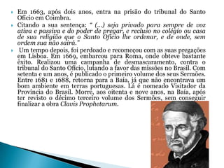 




Em 1663, após dois anos, entra na prisão do tribunal do Santo
Ofício em Coimbra.
Citando a sua sentença: “ (…) seja privado para sempre de voz
ativa e passiva e do poder de pregar, e recluso no colégio ou casa
de sua religião que o Santo Ofício lhe ordenar, e de onde, sem
ordem sua não sairá.”
Um tempo depois, foi perdoado e recomeçou com as suas pregações
em Lisboa. Em 1669, embarcou para Roma, onde obteve bastante
êxito. Realizou uma campanha de desmascaramento, contra o
tribunal do Santo Ofício, lutando a favor das missões no Brasil. Com
setenta e um anos, é publicado o primeiro volume dos seus Sermões.
Entre 1681 e 1688, retorna para a Baía, já que não encontrava um
bom ambiente em terras portuguesas. Lá é nomeado Visitador da
Província do Brasil. Morre, aos oitenta e nove anos, na Baía, após
ter revisto o décimo terceiro volume dos Sermões, sem conseguir
finalizar a obra Clavis Prophetarum.

 