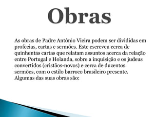 As obras de Padre António Vieira podem ser divididas em
profecias, cartas e sermões. Este escreveu cerca de
quinhentas cartas que relatam assuntos acerca da relação
entre Portugal e Holanda, sobre a inquisição e os judeus
convertidos (cristãos-novos) e cerca de duzentos
sermões, com o estilo barroco brasileiro presente.
Algumas das suas obras são:

 