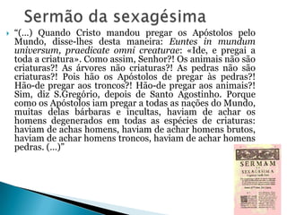 

“(…) Quando Cristo mandou pregar os Apóstolos pelo
Mundo, disse-lhes desta maneira: Euntes in mundum
universum, praedicate omni creaturae: «Ide, e pregai a
toda a criatura». Como assim, Senhor?! Os animais não são
criaturas?! As árvores não criaturas?! As pedras não são
criaturas?! Pois hão os Apóstolos de pregar às pedras?!
Hão-de pregar aos troncos?! Hão-de pregar aos animais?!
Sim, diz S.Gregório, depois de Santo Agostinho. Porque
como os Apóstolos iam pregar a todas as nações do Mundo,
muitas delas bárbaras e incultas, haviam de achar os
homens degenerados em todas as espécies de criaturas:
haviam de achas homens, haviam de achar homens brutos,
haviam de achar homens troncos, haviam de achar homens
pedras. (…)”

 