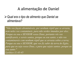 A alimentação de Daniel
Qual era o tipo de alimento que Daniel se
alimentava?
"Não vos façais abomináveis, por nenhum réptil que se arrasta,
nem neles vos contamineis, para não serdes imundos por eles;
Porque eu sou o SENHOR vosso Deus; portanto vós vos
santificareis, e sereis santos, porque eu sou santo; e não vos
contaminareis com nenhum réptil que se arrasta sobre a terra;
Porque eu sou o SENHOR, que vos fiz subir da terra do Egito,
para que eu seja vosso Deus, e para que sejais santos; porque eu
sou santo."
Levítico 11:43-45
 