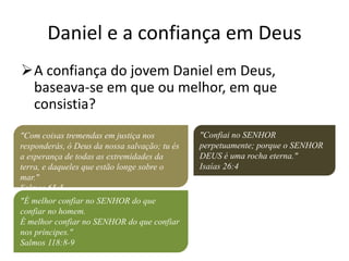 Daniel e a confiança em Deus
A confiança do jovem Daniel em Deus,
baseava-se em que ou melhor, em que
consistia?
"Com coisas tremendas em justiça nos
responderás, ó Deus da nossa salvação; tu és
a esperança de todas as extremidades da
terra, e daqueles que estão longe sobre o
mar."
Salmos 65:5
"É melhor confiar no SENHOR do que
confiar no homem.
É melhor confiar no SENHOR do que confiar
nos príncipes."
Salmos 118:8-9
"Confiai no SENHOR
perpetuamente; porque o SENHOR
DEUS é uma rocha eterna."
Isaías 26:4
 