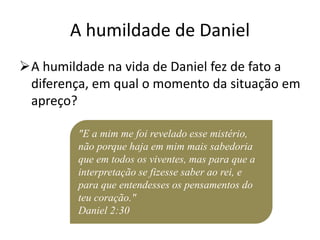 A humildade de Daniel
A humildade na vida de Daniel fez de fato a
diferença, em qual o momento da situação em
apreço?
"E a mim me foi revelado esse mistério,
não porque haja em mim mais sabedoria
que em todos os viventes, mas para que a
interpretação se fizesse saber ao rei, e
para que entendesses os pensamentos do
teu coração."
Daniel 2:30
 